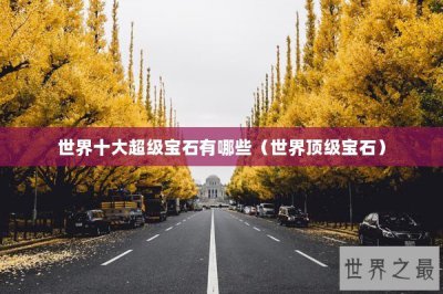 ​世界十大超级宝石有哪些（世界顶级宝石）