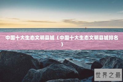 ​中国十大生态文明县城（中国十大生态文明县城排名）