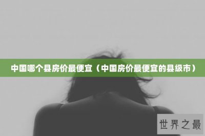 ​中国哪个县房价最便宜（中国房价最便宜的县级市）