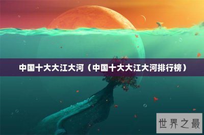 ​中国十大大江大河（中国十大大江大河排行榜）