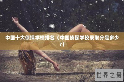 ​中国十大侦探学校排名（中国侦探学校录取分是多少?）