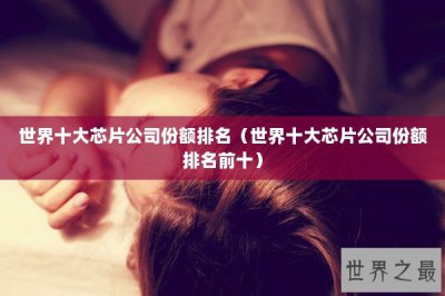 ​世界十大芯片公司份额排名（世界十大芯片公司份额排名前十）