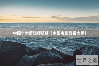 ​中国十大剪辑师获奖（中国电影剪辑大师）