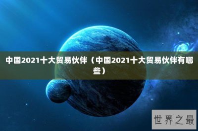 ​中国2021十大贸易伙伴（中国2021十大贸易伙伴有哪些）