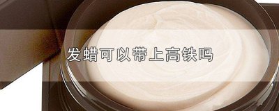 ​发蜡可以带到高铁上吗 高铁发蜡可以带吗