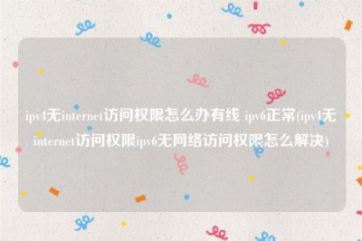 ​ipv4无internet访问权限怎么办有线 ipv6正常(ipv4无internet访问权限ipv6无网