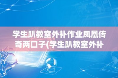 ​学生趴教室外补作业凤凰传奇两口子(学生趴教室外补作业凤凰传奇两口子)
