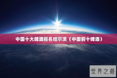 ​中国十大啤酒排名哈尔滨（中国前十啤酒）